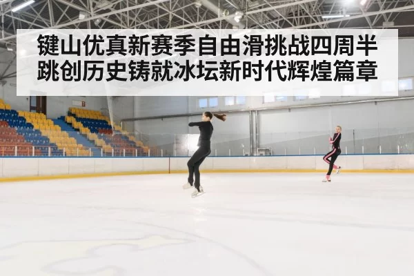 键山优真新赛季自由滑挑战四周半跳创历史铸就冰坛新时代辉煌篇章