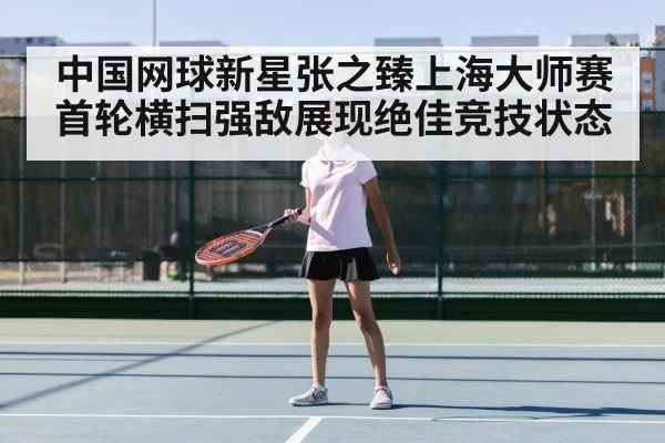 中国网球新星张之臻上海大师赛首轮横扫强敌展现绝佳竞技状态