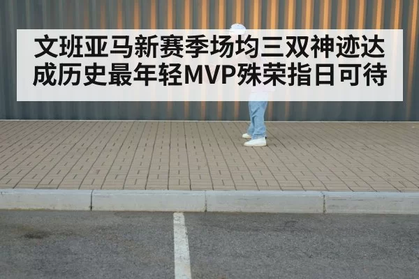文班亚马新赛季场均三双神迹达成历史最年轻MVP殊荣指日可待